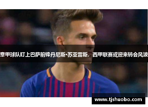 意甲球队盯上巴萨前锋丹尼斯·苏亚雷斯，西甲联赛或迎来转会风波