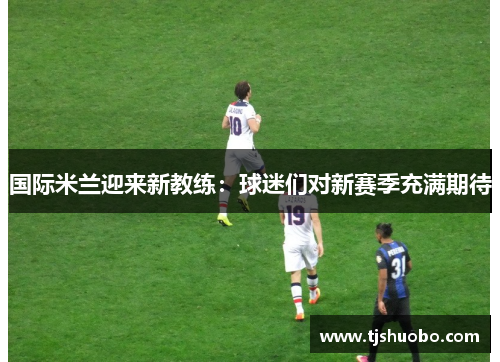 国际米兰迎来新教练：球迷们对新赛季充满期待